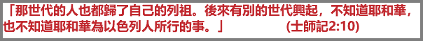 「那世代的人也都歸了自己的列祖。後來有別的世代興起，不知道耶和華，也不知道耶和華為以色列人所行的事。」 (士師記2:10)
